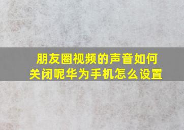 朋友圈视频的声音如何关闭呢华为手机怎么设置