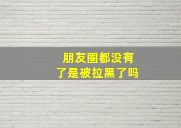 朋友圈都没有了是被拉黑了吗