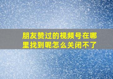 朋友赞过的视频号在哪里找到呢怎么关闭不了