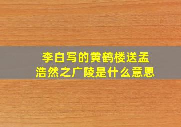 李白写的黄鹤楼送孟浩然之广陵是什么意思