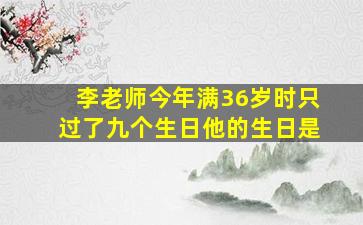 李老师今年满36岁时只过了九个生日他的生日是