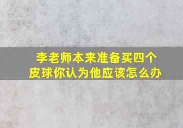 李老师本来准备买四个皮球你认为他应该怎么办