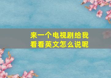 来一个电视剧给我看看英文怎么说呢