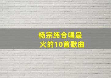 杨宗纬合唱最火的10首歌曲