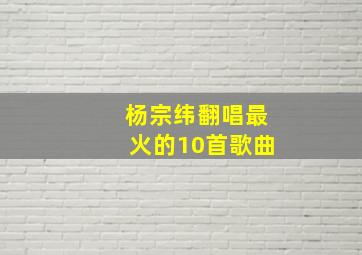 杨宗纬翻唱最火的10首歌曲