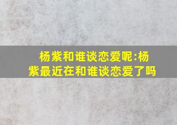 杨紫和谁谈恋爱呢:杨紫最近在和谁谈恋爱了吗