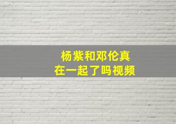 杨紫和邓伦真在一起了吗视频