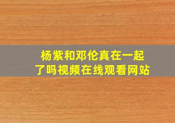 杨紫和邓伦真在一起了吗视频在线观看网站