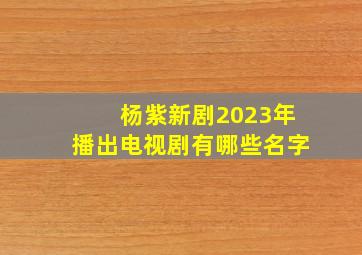 杨紫新剧2023年播出电视剧有哪些名字