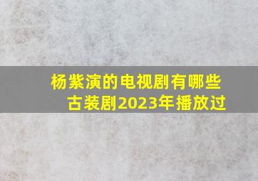 杨紫演的电视剧有哪些古装剧2023年播放过