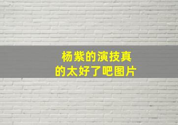 杨紫的演技真的太好了吧图片