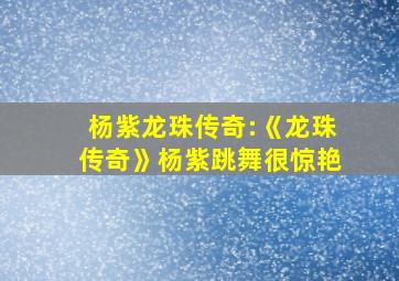 杨紫龙珠传奇:《龙珠传奇》杨紫跳舞很惊艳