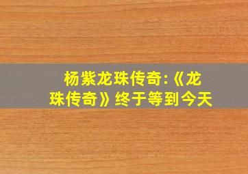 杨紫龙珠传奇:《龙珠传奇》终于等到今天