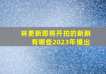 林更新即将开拍的新剧有哪些2023年播出