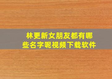 林更新女朋友都有哪些名字呢视频下载软件