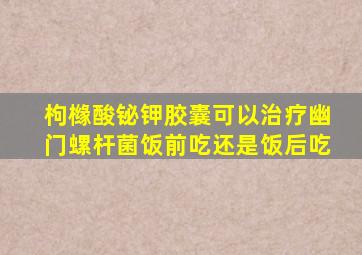 枸橼酸铋钾胶囊可以治疗幽门螺杆菌饭前吃还是饭后吃