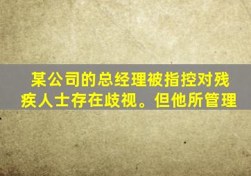 某公司的总经理被指控对残疾人士存在歧视。但他所管理