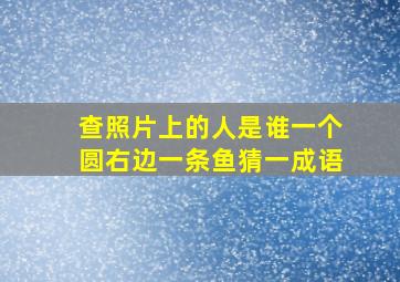 查照片上的人是谁一个圆右边一条鱼猜一成语