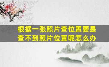 根据一张照片查位置要是查不到照片位置呢怎么办