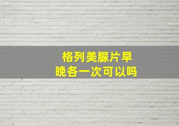 格列美脲片早晚各一次可以吗