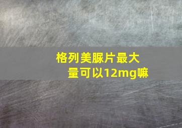 格列美脲片最大量可以12mg嘛