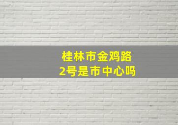 桂林市金鸡路2号是市中心吗