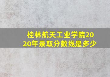 桂林航天工业学院2020年录取分数线是多少