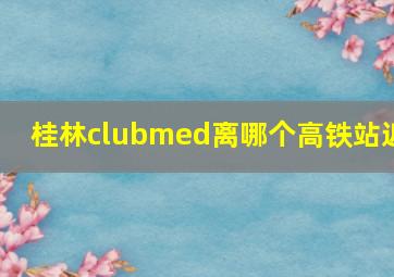 桂林clubmed离哪个高铁站近