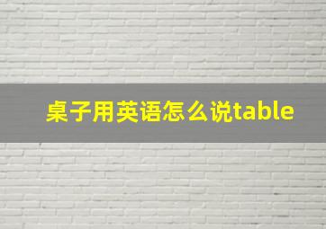 桌子用英语怎么说table