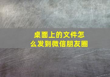 桌面上的文件怎么发到微信朋友圈