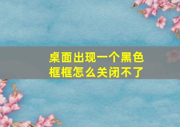 桌面出现一个黑色框框怎么关闭不了