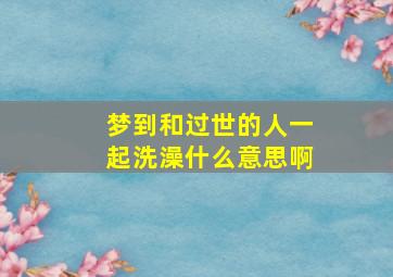 梦到和过世的人一起洗澡什么意思啊