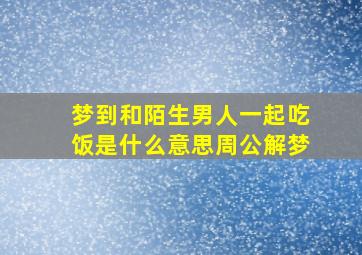 梦到和陌生男人一起吃饭是什么意思周公解梦