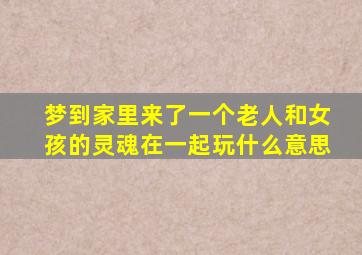 梦到家里来了一个老人和女孩的灵魂在一起玩什么意思