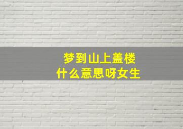 梦到山上盖楼什么意思呀女生