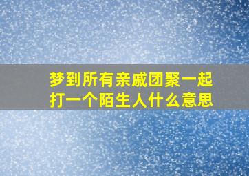 梦到所有亲戚团聚一起打一个陌生人什么意思