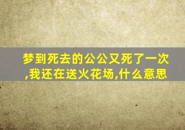 梦到死去的公公又死了一次,我还在送火花场,什么意思