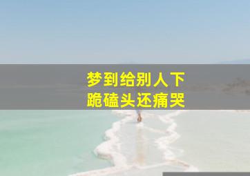 梦到给别人下跪磕头还痛哭