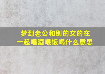 梦到老公和别的女的在一起唱酒喂饭喝什么意思