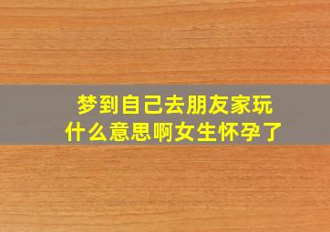 梦到自己去朋友家玩什么意思啊女生怀孕了