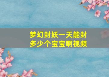 梦幻封妖一天能封多少个宝宝啊视频