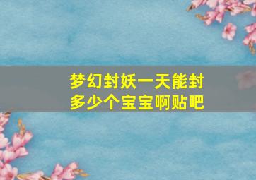 梦幻封妖一天能封多少个宝宝啊贴吧