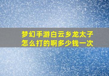 梦幻手游白云乡龙太子怎么打的啊多少钱一次