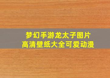 梦幻手游龙太子图片高清壁纸大全可爱动漫