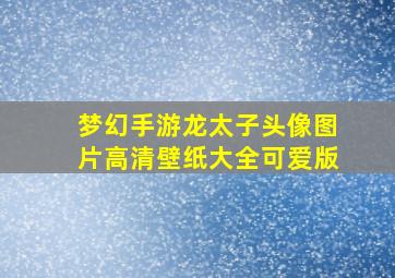 梦幻手游龙太子头像图片高清壁纸大全可爱版