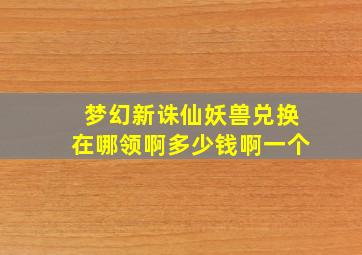 梦幻新诛仙妖兽兑换在哪领啊多少钱啊一个