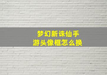 梦幻新诛仙手游头像框怎么换