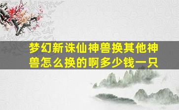 梦幻新诛仙神兽换其他神兽怎么换的啊多少钱一只