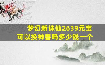 梦幻新诛仙2639元宝可以换神兽吗多少钱一个