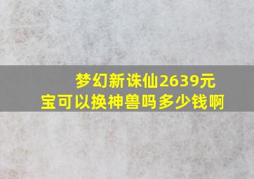 梦幻新诛仙2639元宝可以换神兽吗多少钱啊